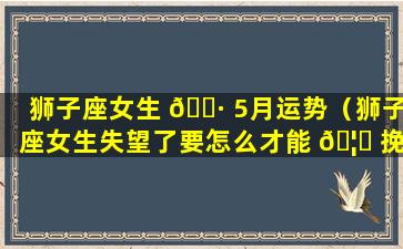 狮子座女生 🕷 5月运势（狮子座女生失望了要怎么才能 🦅 挽回）